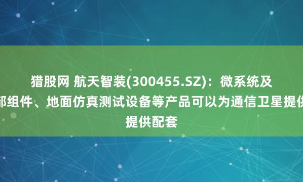 猎股网 航天智装(300455.SZ)：微系统及控制部组件、地面仿真测试设备等产品可以为通信卫星提供配套