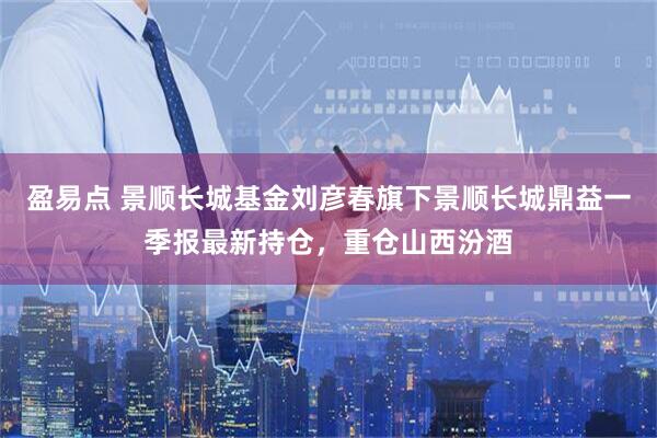 盈易点 景顺长城基金刘彦春旗下景顺长城鼎益一季报最新持仓，重仓山西汾酒