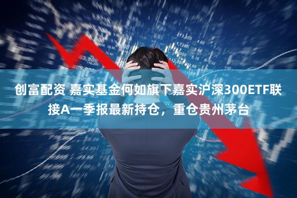 创富配资 嘉实基金何如旗下嘉实沪深300ETF联接A一季报最新持仓，重仓贵州茅台