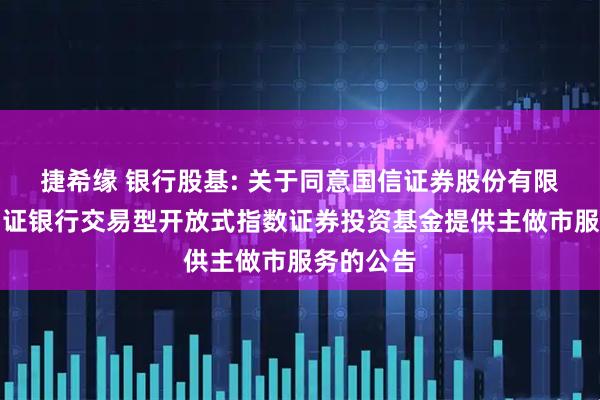 捷希缘 银行股基: 关于同意国信证券股份有限公司为中证银行交易型开放式指数证券投资基金提供主做市服务的公告
