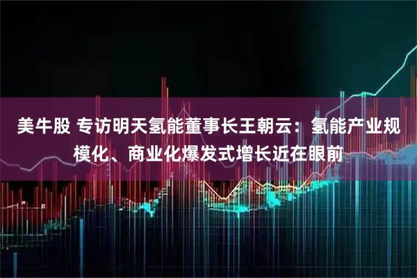 美牛股 专访明天氢能董事长王朝云：氢能产业规模化、商业化爆发式增长近在眼前