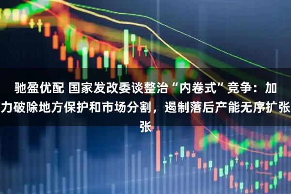 驰盈优配 国家发改委谈整治“内卷式”竞争：加力破除地方保护和市场分割，遏制落后产能无序扩张
