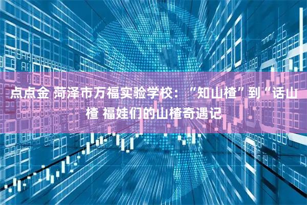 点点金 菏泽市万福实验学校:“知山楂”到“话山楂 福娃们的山楂奇遇记