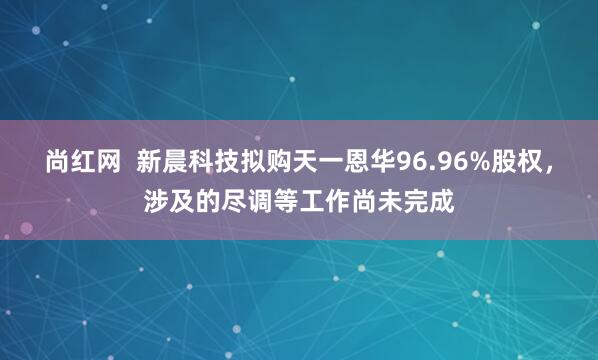 尚红网  新晨科技拟购天一恩华96.96%股权，涉及的尽调等工作尚未完成