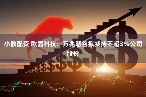小散配资 欧晶科技：万兆慧谷拟减持不超3％公司股份