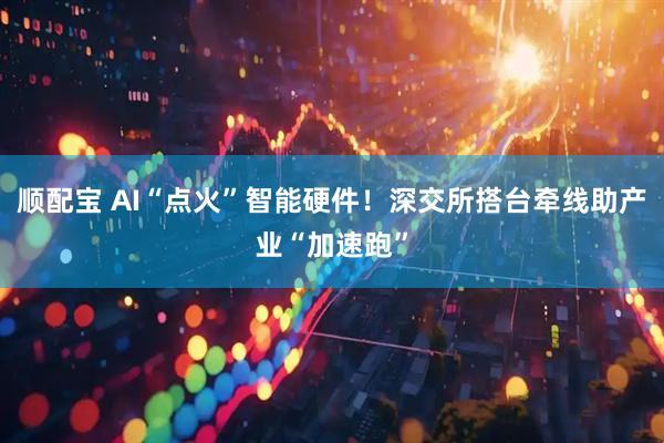 顺配宝 AI“点火”智能硬件！深交所搭台牵线助产业“加速跑”