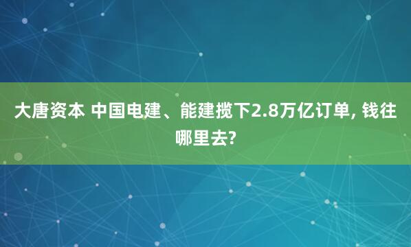 大唐资本 中国电建、能建揽下2.8万亿订单, 钱往哪里去?