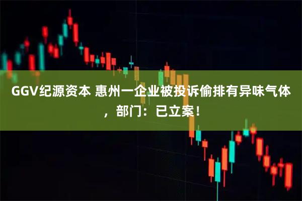 GGV纪源资本 惠州一企业被投诉偷排有异味气体,部门:已立案!