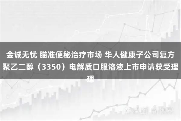 金诚无忧 瞄准便秘治疗市场 华人健康子公司复方聚乙二醇（3350）电解质口服溶液上市申请获受理