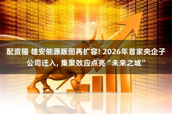 配资猫 雄安能源版图再扩容! 2026年首家央企子公司迁入, 集聚效应点亮“未来之城”