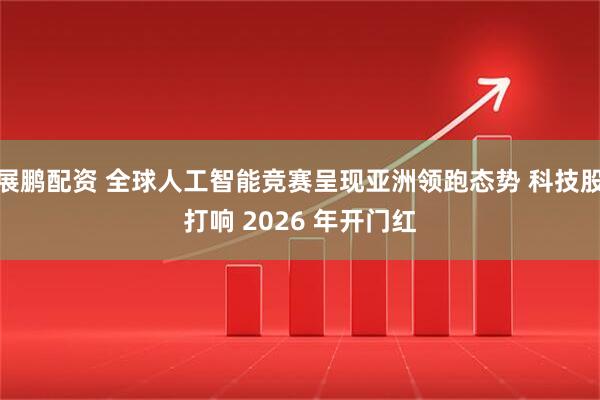 展鹏配资 全球人工智能竞赛呈现亚洲领跑态势 科技股打响 2026 年开门红
