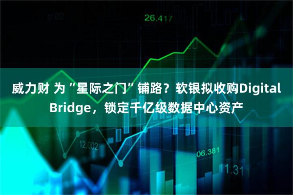 威力财 为“星际之门”铺路？软银拟收购DigitalBridge，锁定千亿级数据中心资产