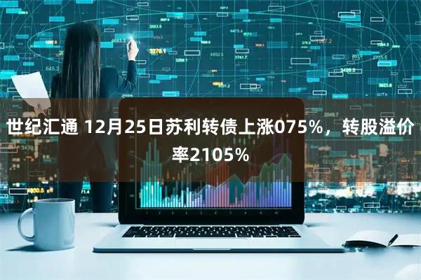 世纪汇通 12月25日苏利转债上涨075%,转股溢价率2105%