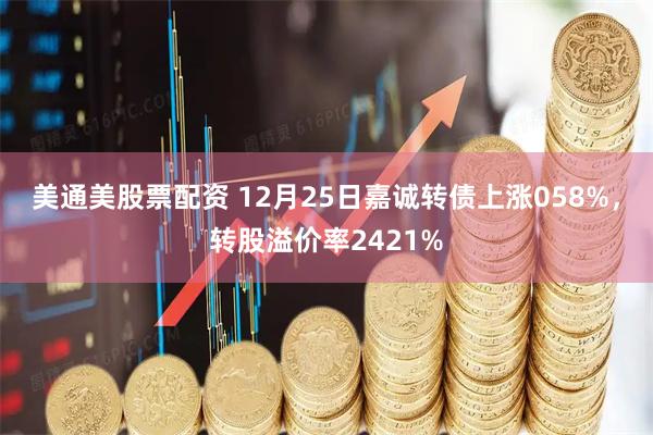 美通美股票配资 12月25日嘉诚转债上涨058%，转股溢价率2421%