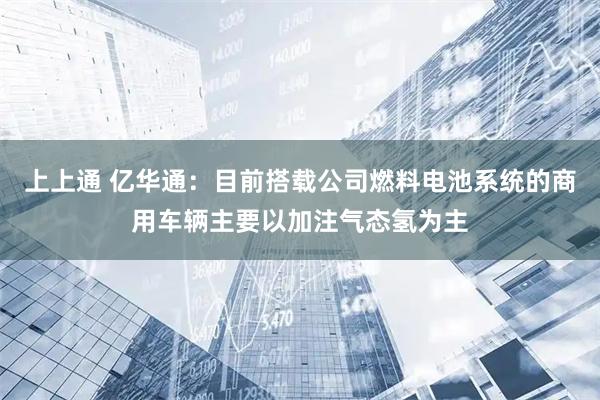 上上通 亿华通：目前搭载公司燃料电池系统的商用车辆主要以加注气态氢为主