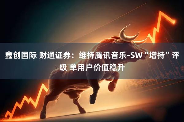 鑫创国际 财通证券:维持腾讯音乐-SW“增持”评级 单用户价值稳升