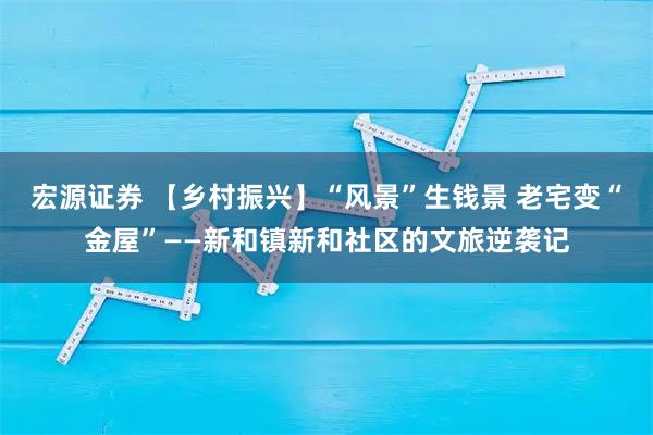 宏源证券 【乡村振兴】“风景”生钱景 老宅变“金屋”——新和镇新和社区的文旅逆袭记