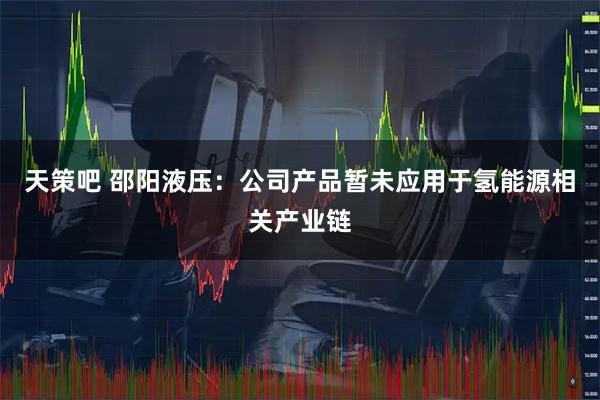 天策吧 邵阳液压：公司产品暂未应用于氢能源相关产业链