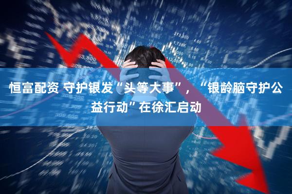 恒富配资 守护银发“头等大事”，“银龄脑守护公益行动”在徐汇启动