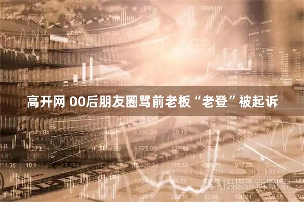 高开网 00后朋友圈骂前老板“老登”被起诉