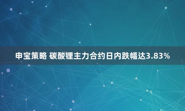 申宝策略 碳酸锂主力合约日内跌幅达3.83%
