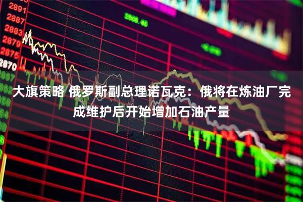 大旗策略 俄罗斯副总理诺瓦克：俄将在炼油厂完成维护后开始增加石油产量