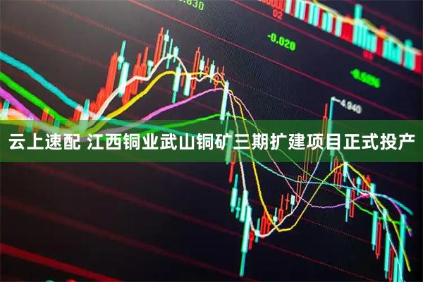 云上速配 江西铜业武山铜矿三期扩建项目正式投产